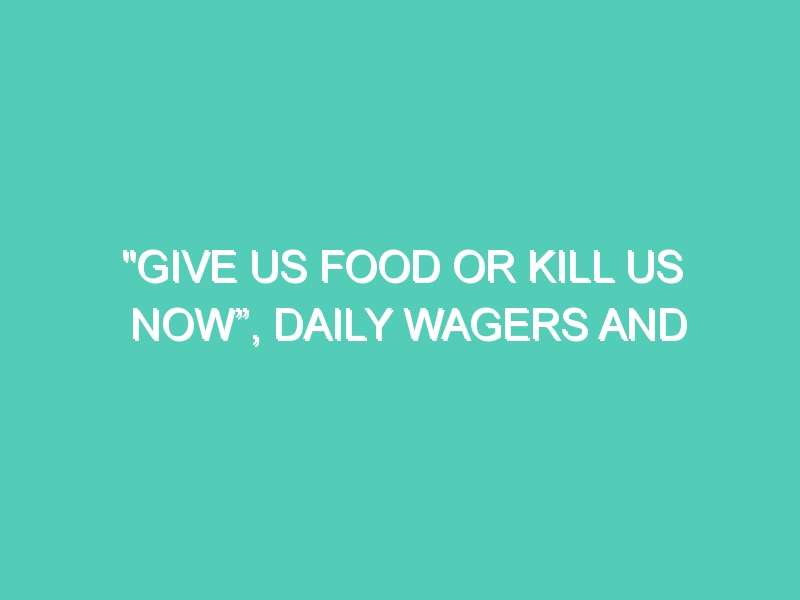 “GIVE US FOOD OR KILL US NOW”, DAILY WAGERS AND THEIR FAMILIES