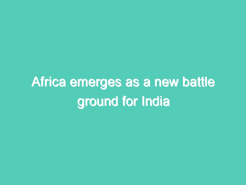 Africa emerges as a new battle ground for India and China for trade, commerce war