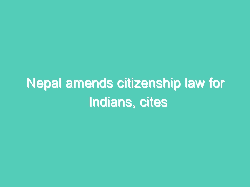 Nepal amends citizenship law for Indians, cites Indian laws to justify change